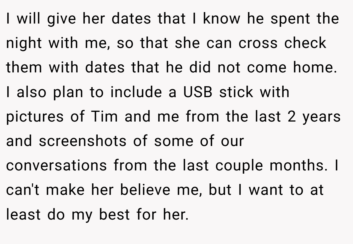 I will give her dates that I know he spent the night with me, so that she can cross check them with dates that he did not come home. I also plan to include a USB stick with pictures of Tim and me from the last 2 years and screenshots of some of our conversations from the last couple months. I can't make her believe me, but I want to at least do my best for her.