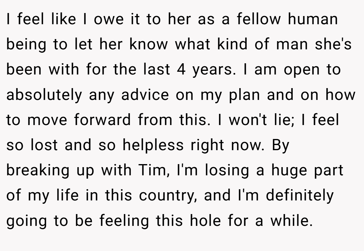 I feel like I owe it to her as a fellow human being to let her know what kind of man she's been with for the last 4 years. I am open to absolutely any advice on my plan and on how to move forward from this. I won't lie; I feel so lost and so helpless right now. By breaking up with Tim, I'm losing a huge part of my life in this country, and I'm definitely going to be feeling this hole for a while.