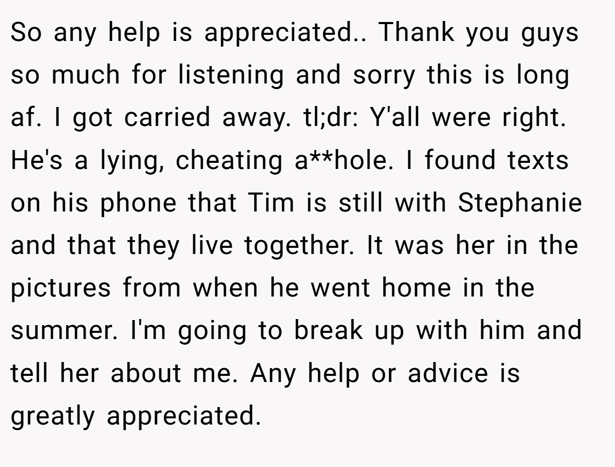 So any help is appreciated.. Thank you guys so much for listening and sorry this is long af. I got carried away. tl;dr: Y'all were right. He's a lying, cheating a**hole. I found texts on his phone that Tim is still with Stephanie and that they live together. It was her in the pictures from when he went home in the summer. I'm going to break up with him and tell her about me. Any help or advice is greatly appreciated.