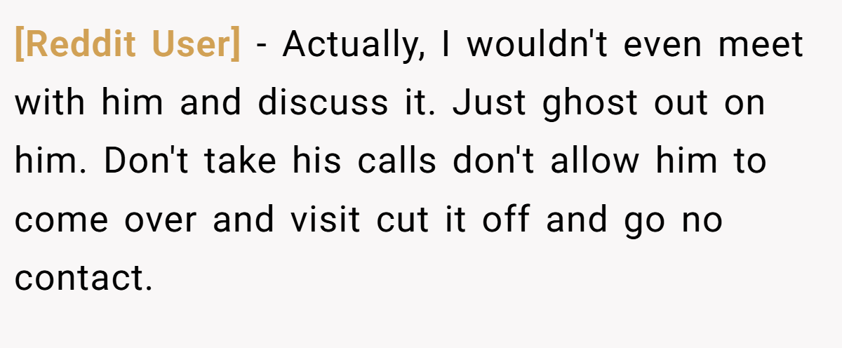 [Reddit User] − Actually, I wouldn't even meet with him and discuss it. Just ghost out on him. Don't take his calls don't allow him to come over and visit cut it off and go no contact.