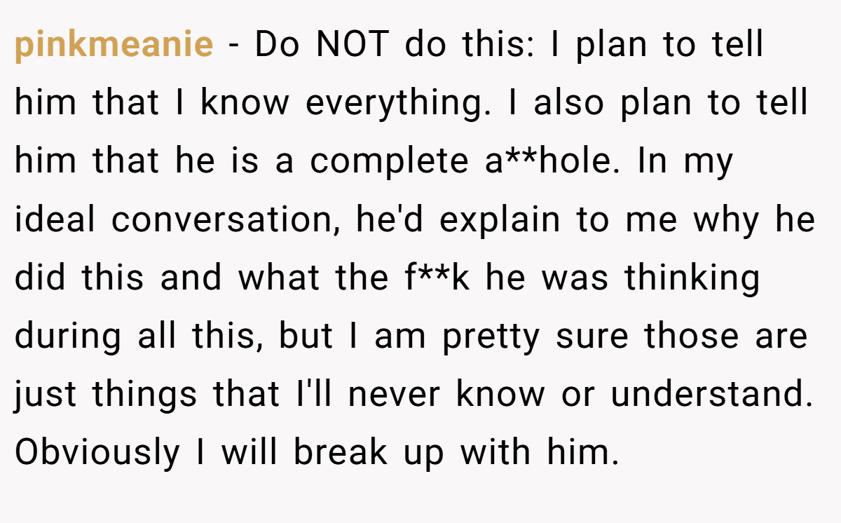 pinkmeanie − Do NOT do this: I plan to tell him that I know everything. I also plan to tell him that he is a complete a**hole. In my ideal conversation, he'd explain to me why he did this and what the f**k he was thinking during all this, but I am pretty sure those are just things that I'll never know or understand. Obviously I will break up with him.