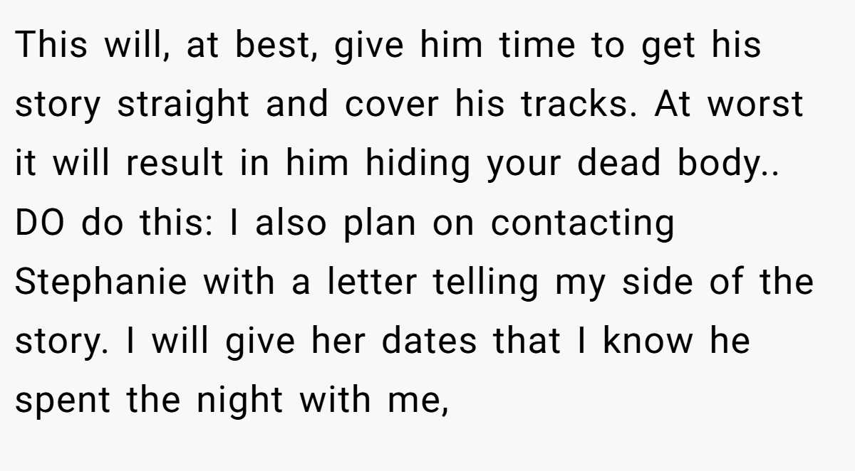 This will, at best, give him time to get his story straight and cover his tracks. At worst it will result in him hiding your dead body.. DO do this: I also plan on contacting Stephanie with a letter telling my side of the story. I will give her dates that I know he spent the night with me,