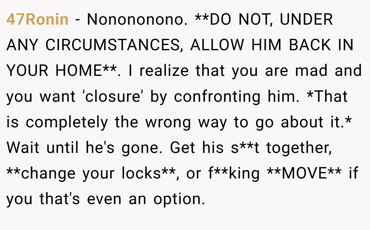 47Ronin − Nonononono. **DO NOT, UNDER ANY CIRCUMSTANCES, ALLOW HIM BACK IN YOUR HOME**. I realize that you are mad and you want 'closure' by confronting him. *That is completely the wrong way to go about it.* Wait until he's gone. Get his s**t together, **change your locks**, or f**king **MOVE** if you that's even an option.
