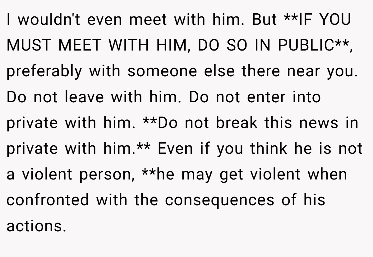 I wouldn't even meet with him. But **IF YOU MUST MEET WITH HIM, DO SO IN PUBLIC**, preferably with someone else there near you. Do not leave with him. Do not enter into private with him. **Do not break this news in private with him.** Even if you think he is not a violent person, **he may get violent when confronted with the consequences of his actions.