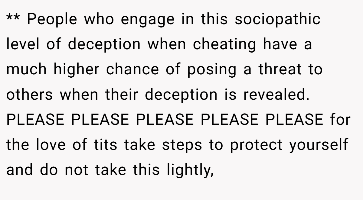 ** People who engage in this sociopathic level of deception when cheating have a much higher chance of posing a threat to others when their deception is revealed. PLEASE PLEASE PLEASE PLEASE PLEASE for the love of tits take steps to protect yourself and do not take this lightly,