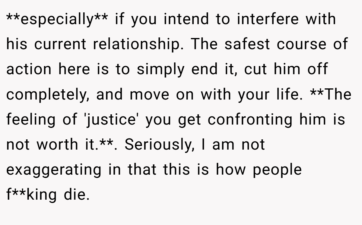 **especially** if you intend to interfere with his current relationship. The safest course of action here is to simply end it, cut him off completely, and move on with your life. **The feeling of 'justice' you get confronting him is not worth it.**. Seriously, I am not exaggerating in that this is how people f**king die.