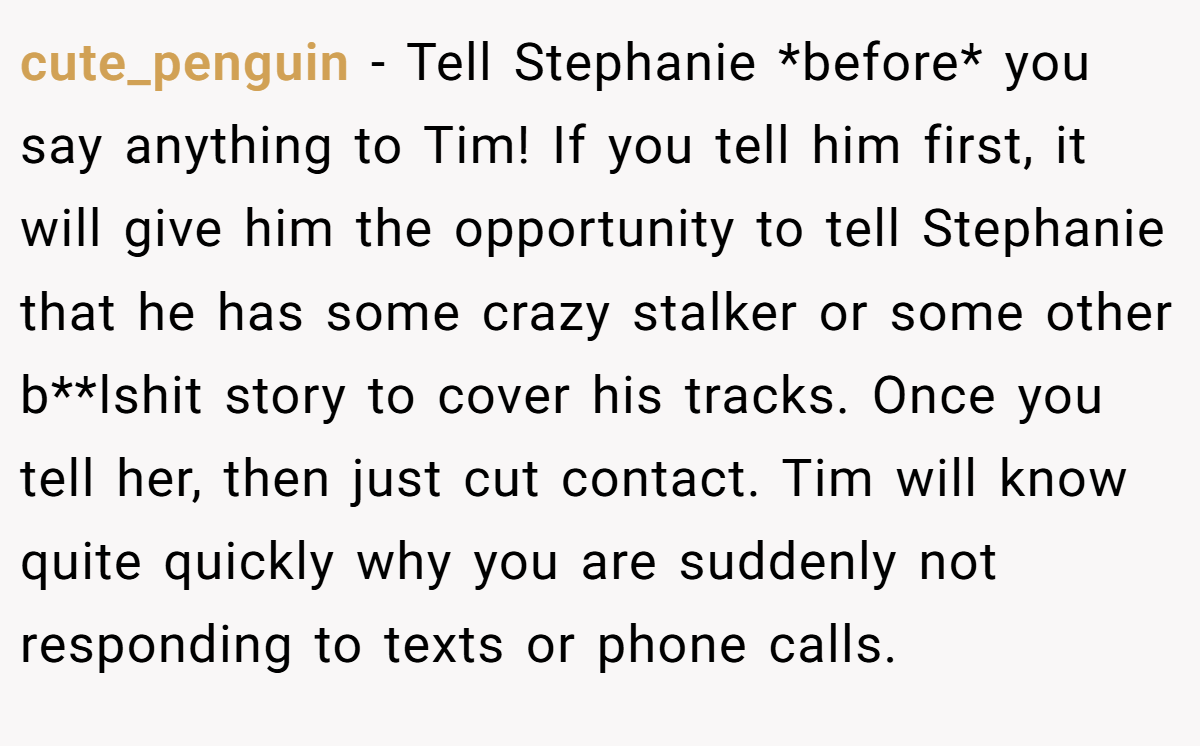 cute_penguin − Tell Stephanie *before* you say anything to Tim! If you tell him first, it will give him the opportunity to tell Stephanie that he has some crazy stalker or some other b**lshit story to cover his tracks. Once you tell her, then just cut contact. Tim will know quite quickly why you are suddenly not responding to texts or phone calls.