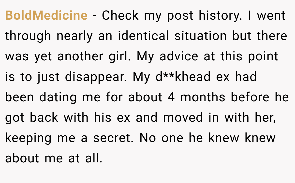 BoldMedicine − Check my post history. I went through nearly an identical situation but there was yet another girl. My advice at this point is to just disappear. My d**khead ex had been dating me for about 4 months before he got back with his ex and moved in with her, keeping me a secret. No one he knew knew about me at all.