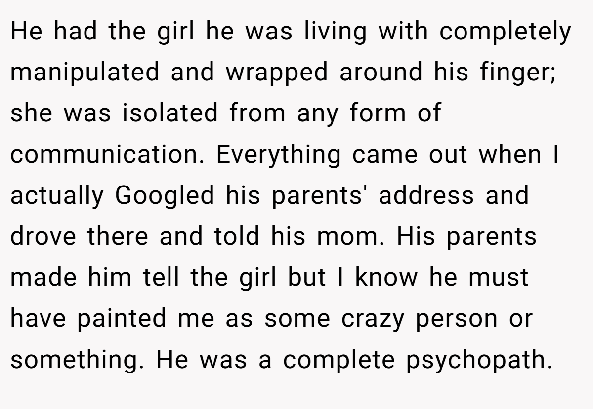 He had the girl he was living with completely manipulated and wrapped around his finger; she was isolated from any form of communication. Everything came out when I actually Googled his parents' address and drove there and told his mom. His parents made him tell the girl but I know he must have painted me as some crazy person or something. He was a complete psychopath.