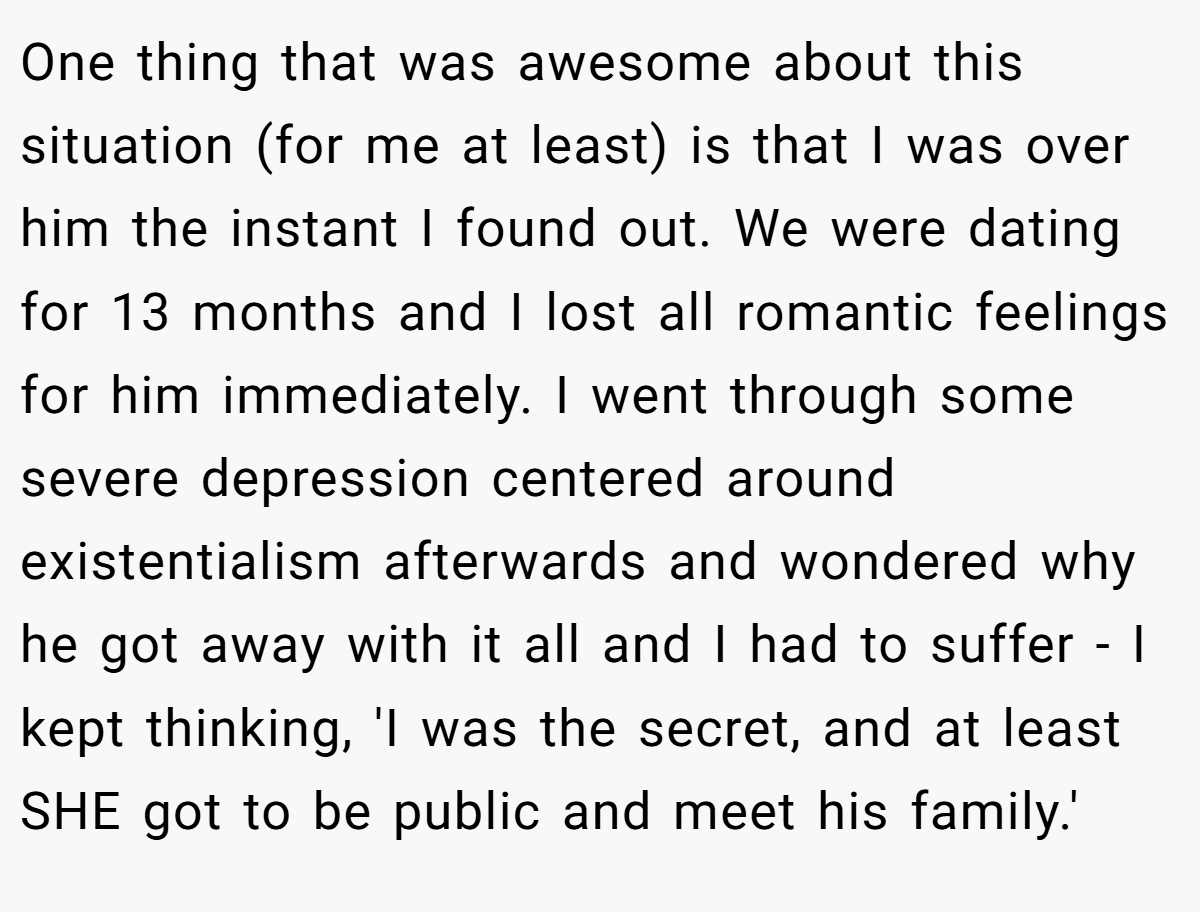 One thing that was awesome about this situation (for me at least) is that I was over him the instant I found out. We were dating for 13 months and I lost all romantic feelings for him immediately. I went through some severe depression centered around existentialism afterwards and wondered why he got away with it all and I had to suffer - I kept thinking, 'I was the secret, and at least SHE got to be public and meet his family.'