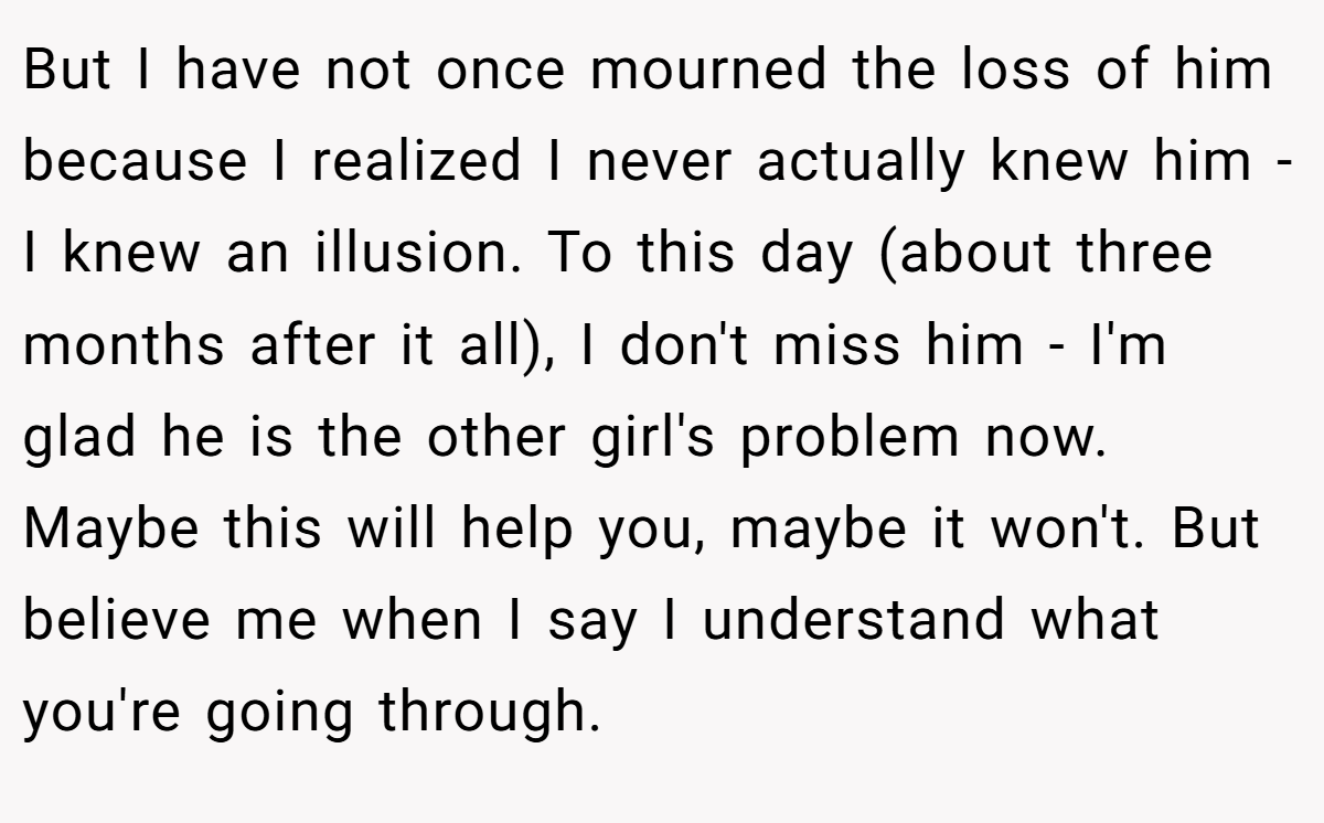 But I have not once mourned the loss of him because I realized I never actually knew him - I knew an illusion. To this day (about three months after it all), I don't miss him - I'm glad he is the other girl's problem now. Maybe this will help you, maybe it won't. But believe me when I say I understand what you're going through.