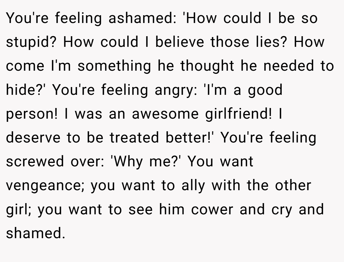 You're feeling ashamed: 'How could I be so stupid? How could I believe those lies? How come I'm something he thought he needed to hide?' You're feeling angry: 'I'm a good person! I was an awesome girlfriend! I deserve to be treated better!' You're feeling screwed over: 'Why me?' You want vengeance; you want to ally with the other girl; you want to see him cower and cry and shamed.
