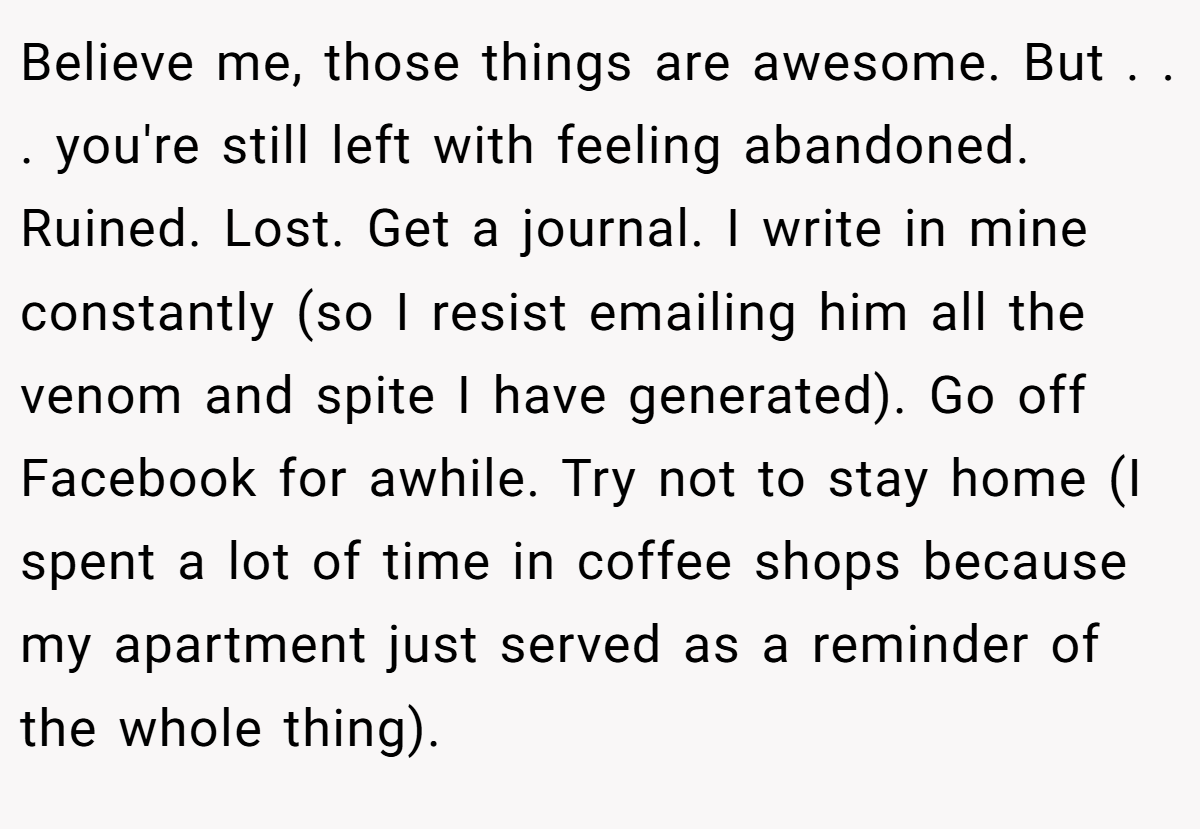 Believe me, those things are awesome. But . . . you're still left with feeling abandoned. Ruined. Lost. Get a journal. I write in mine constantly (so I resist emailing him all the venom and spite I have generated). Go off Facebook for awhile. Try not to stay home (I spent a lot of time in coffee shops because my apartment just served as a reminder of the whole thing).