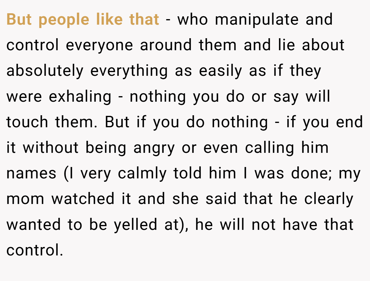 But people like that - who manipulate and control everyone around them and lie about absolutely everything as easily as if they were exhaling - nothing you do or say will touch them. But if you do nothing - if you end it without being angry or even calling him names (I very calmly told him I was done; my mom watched it and she said that he clearly wanted to be yelled at), he will not have that control.