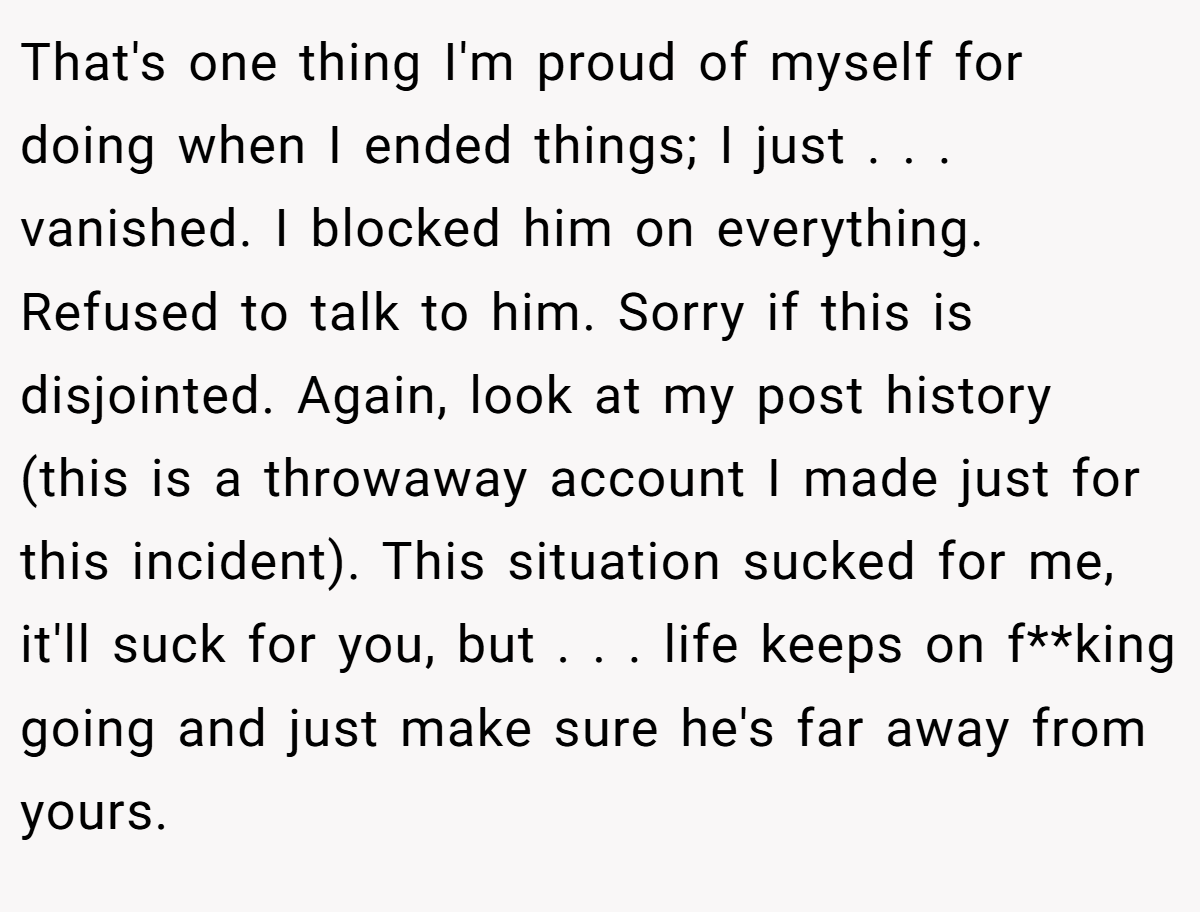 That's one thing I'm proud of myself for doing when I ended things; I just . . . vanished. I blocked him on everything. Refused to talk to him. Sorry if this is disjointed. Again, look at my post history (this is a throwaway account I made just for this incident). This situation sucked for me, it'll suck for you, but . . . life keeps on f**king going and just make sure he's far away from yours.