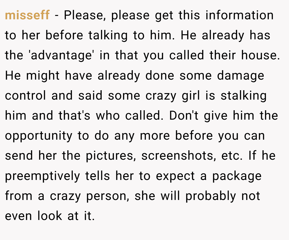 misseff − Please, please get this information to her before talking to him. He already has the 'advantage' in that you called their house. He might have already done some damage control and said some crazy girl is stalking him and that's who called. Don't give him the opportunity to do any more before you can send her the pictures, screenshots, etc. If he preemptively tells her to expect a package from a crazy person, she will probably not even look at it.