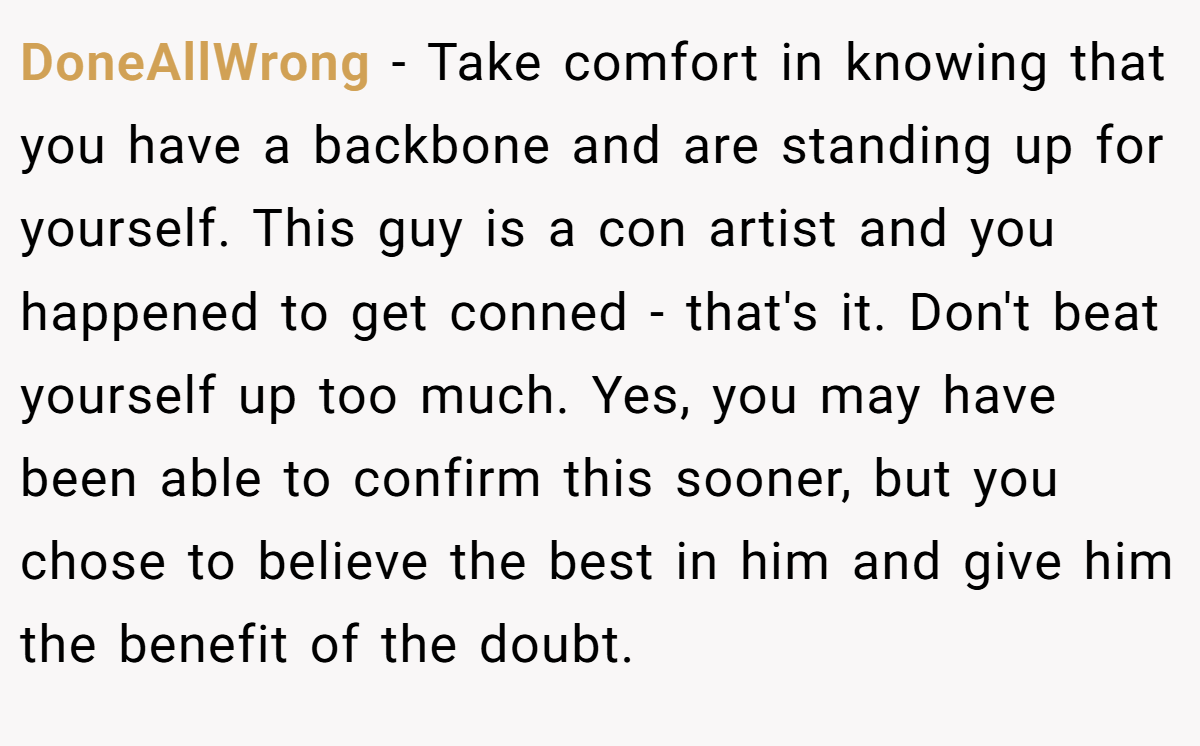 DoneAllWrong − Take comfort in knowing that you have a backbone and are standing up for yourself. This guy is a con artist and you happened to get conned - that's it. Don't beat yourself up too much. Yes, you may have been able to confirm this sooner, but you chose to believe the best in him and give him the benefit of the doubt.