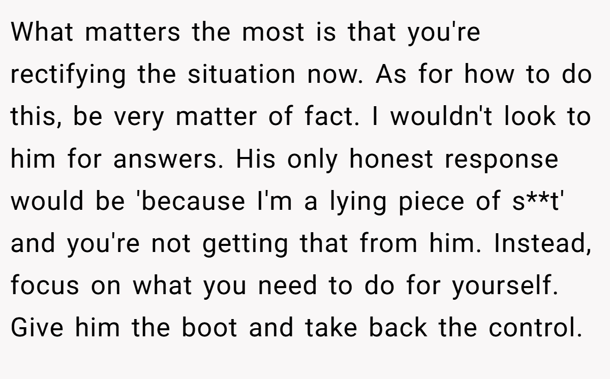 What matters the most is that you're rectifying the situation now. As for how to do this, be very matter of fact. I wouldn't look to him for answers. His only honest response would be 'because I'm a lying piece of s**t' and you're not getting that from him. Instead, focus on what you need to do for yourself. Give him the boot and take back the control.