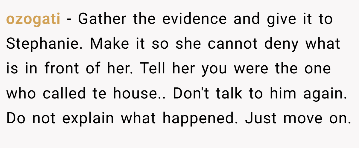 ozogati − Gather the evidence and give it to Stephanie. Make it so she cannot deny what is in front of her. Tell her you were the one who called te house.. Don't talk to him again. Do not explain what happened. Just move on.