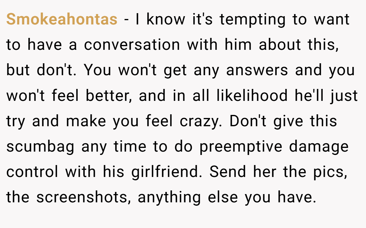Smokeahontas − I know it's tempting to want to have a conversation with him about this, but don't. You won't get any answers and you won't feel better, and in all likelihood he'll just try and make you feel crazy. Don't give this scumbag any time to do preemptive damage control with his girlfriend. Send her the pics, the screenshots, anything else you have.