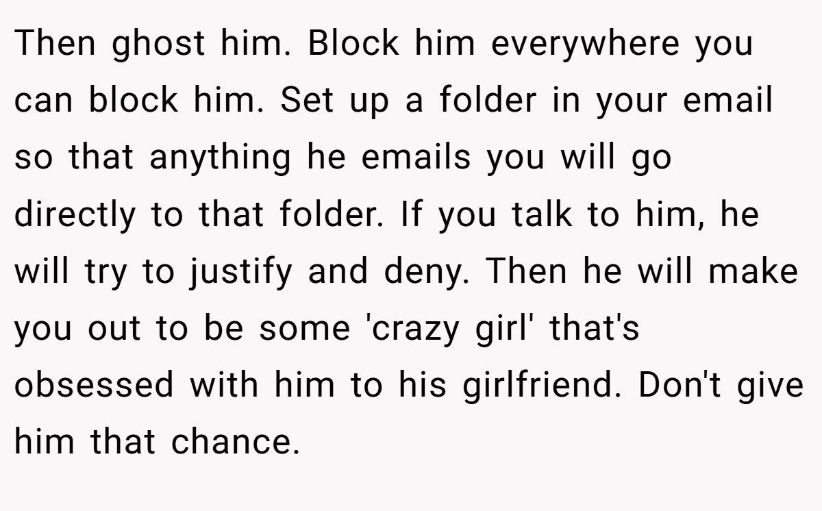 Then ghost him. Block him everywhere you can block him. Set up a folder in your email so that anything he emails you will go directly to that folder. If you talk to him, he will try to justify and deny. Then he will make you out to be some 'crazy girl' that's obsessed with him to his girlfriend. Don't give him that chance.