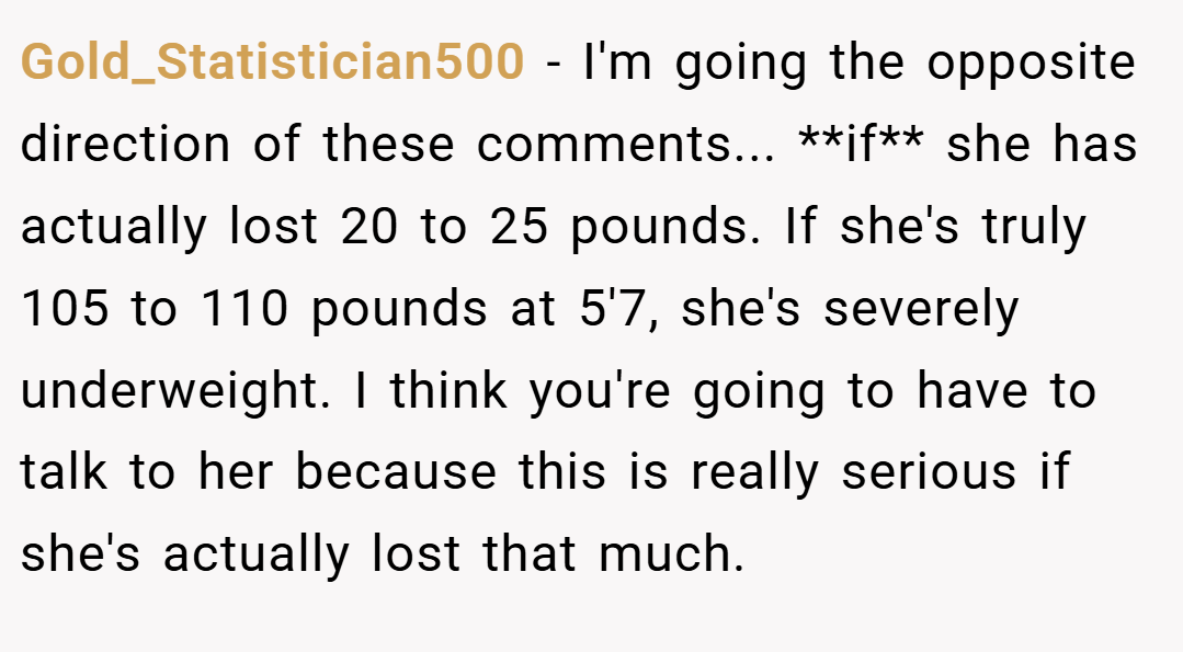 Gold_Statistician500 − I'm going the opposite direction of these comments... **if** she has actually lost 20 to 25 pounds. If she's truly 105 to 110 pounds at 5'7, she's severely underweight. I think you're going to have to talk to her because this is really serious if she's actually lost that much.