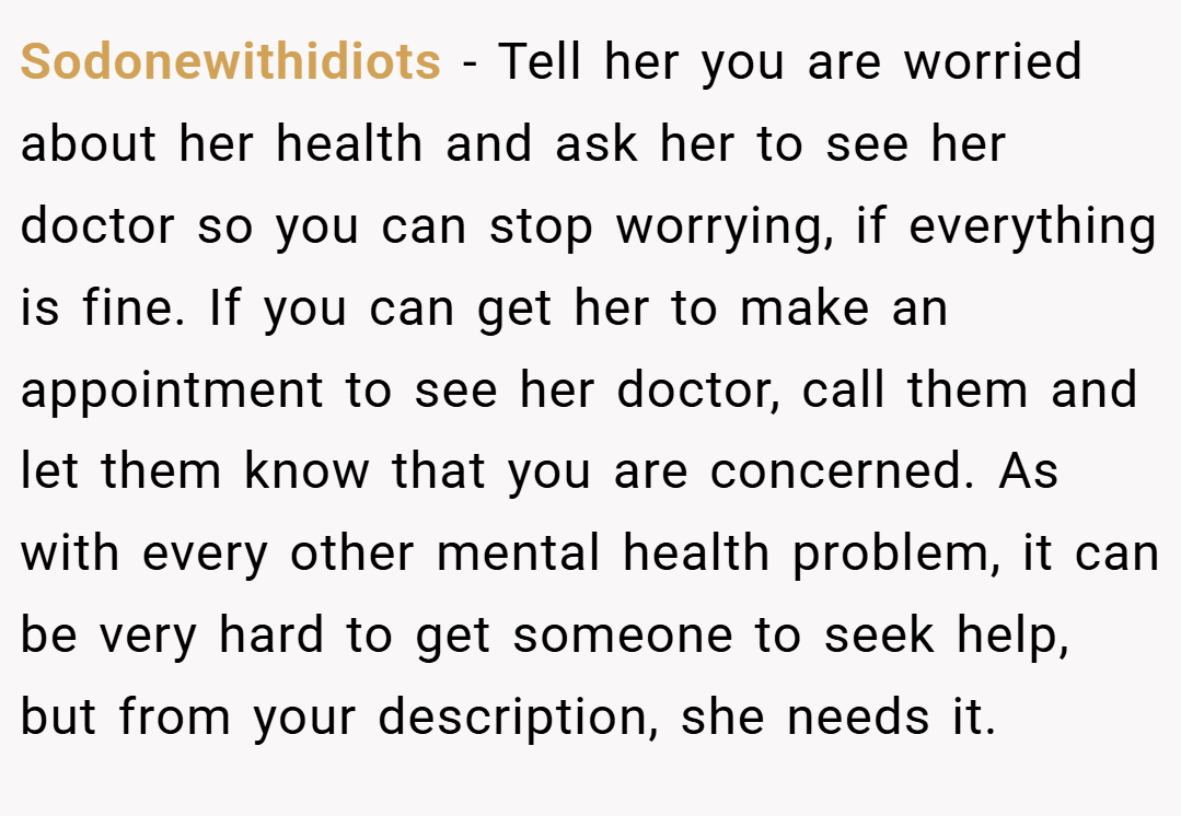 Sodonewithidiots − Tell her you are worried about her health and ask her to see her doctor so you can stop worrying, if everything is fine. If you can get her to make an appointment to see her doctor, call them and let them know that you are concerned. As with every other mental health problem, it can be very hard to get someone to seek help, but from your description, she needs it.