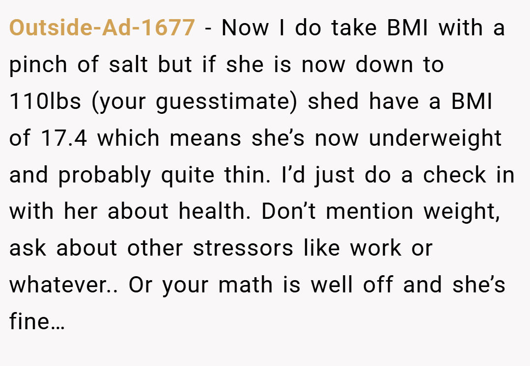 Outside-Ad-1677 − Now I do take BMI with a pinch of salt but if she is now down to 110lbs (your guesstimate) shed have a BMI of 17.4 which means she’s now underweight and probably quite thin. I’d just do a check in with her about health. Don’t mention weight, ask about other stressors like work or whatever.. Or your math is well off and she’s fine…