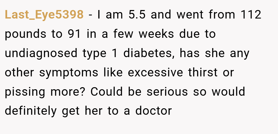 Last_Eye5398 − I am 5.5 and went from 112 pounds to 91 in a few weeks due to undiagnosed type 1 diabetes, has she any other symptoms like excessive thirst or pissing more? Could be serious so would definitely get her to a doctor