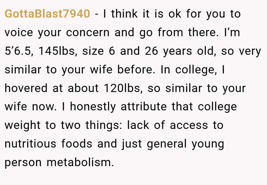 GottaBlast7940 − I think it is ok for you to voice your concern and go from there. I’m 5’6.5, 145lbs, size 6 and 26 years old, so very similar to your wife before. In college, I hovered at about 120lbs, so similar to your wife now. I honestly attribute that college weight to two things: lack of access to nutritious foods and just general young person metabolism.