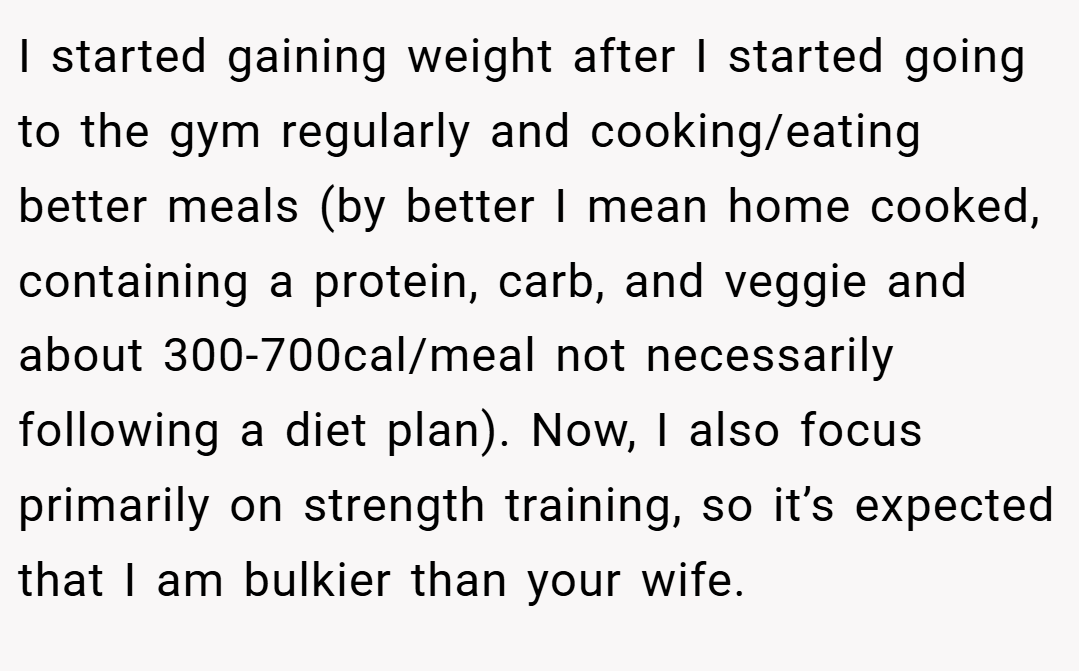 I started gaining weight after I started going to the gym regularly and cooking/eating better meals (by better I mean home cooked, containing a protein, carb, and veggie and about 300-700cal/meal not necessarily following a diet plan). Now, I also focus primarily on strength training, so it’s expected that I am bulkier than your wife.