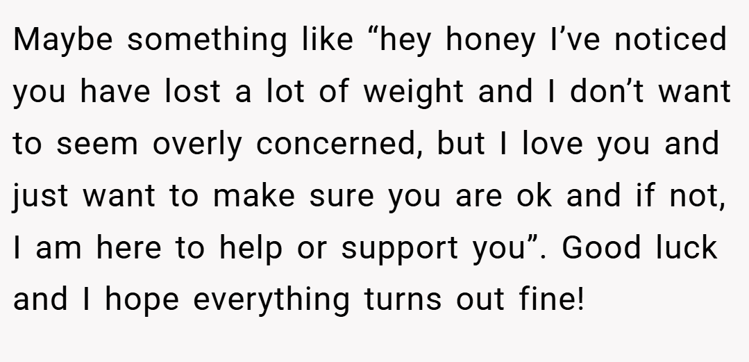Maybe something like “hey honey I’ve noticed you have lost a lot of weight and I don’t want to seem overly concerned, but I love you and just want to make sure you are ok and if not, I am here to help or support you”. Good luck and I hope everything turns out fine!