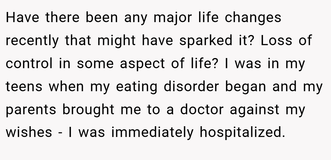Have there been any major life changes recently that might have sparked it? Loss of control in some aspect of life? I was in my teens when my eating disorder began and my parents brought me to a doctor against my wishes - I was immediately hospitalized.