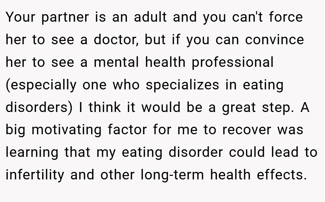 Your partner is an adult and you can't force her to see a doctor, but if you can convince her to see a mental health professional (especially one who specializes in eating disorders) I think it would be a great step. A big motivating factor for me to recover was learning that my eating disorder could lead to infertility and other long-term health effects.