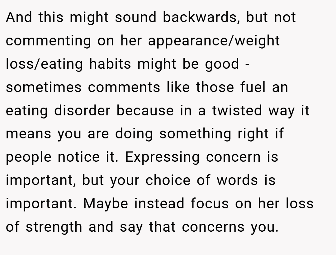 And this might sound backwards, but not commenting on her appearance/weight loss/eating habits might be good - sometimes comments like those fuel an eating disorder because in a twisted way it means you are doing something right if people notice it. Expressing concern is important, but your choice of words is important. Maybe instead focus on her loss of strength and say that concerns you.
