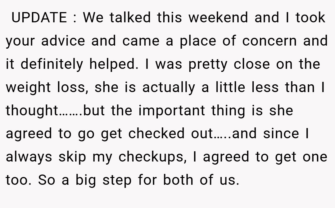  UPDATE : We talked this weekend and I took your advice and came a place of concern and it definitely helped. I was pretty close on the weight loss, she is actually a little less than I thought…….but the important thing is she agreed to go get checked out…..and since I always skip my checkups, I agreed to get one too. So a big step for both of us.