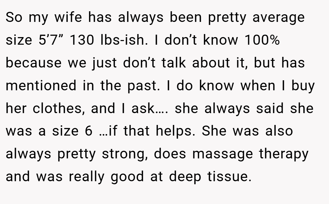 So my wife has always been pretty average size 5’7” 130 lbs-ish. I don’t know 100% because we just don’t talk about it, but has mentioned in the past. I do know when I buy her clothes, and I ask…. she always said she was a size 6 …if that helps. She was also always pretty strong, does massage therapy and was really good at deep tissue.