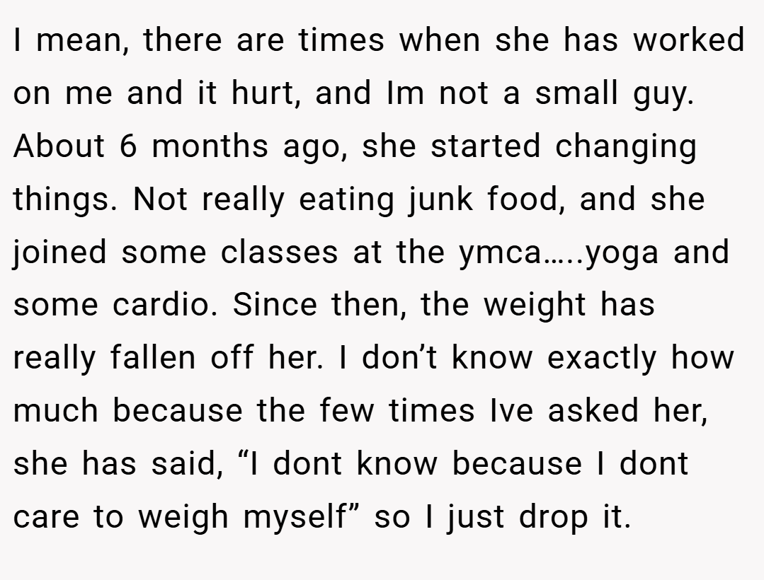 I mean, there are times when she has worked on me and it hurt, and Im not a small guy. About 6 months ago, she started changing things. Not really eating junk food, and she joined some classes at the ymca…..yoga and some cardio. Since then, the weight has really fallen off her. I don’t know exactly how much because the few times Ive asked her, she has said, “I dont know because I dont care to weigh myself” so I just drop it.