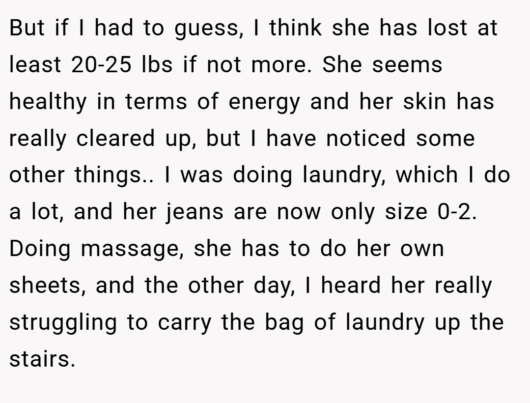 But if I had to guess, I think she has lost at least 20-25 lbs if not more. She seems healthy in terms of energy and her skin has really cleared up, but I have noticed some other things.. I was doing laundry, which I do a lot, and her jeans are now only size 0-2. Doing massage, she has to do her own sheets, and the other day, I heard her really struggling to carry the bag of laundry up the stairs.