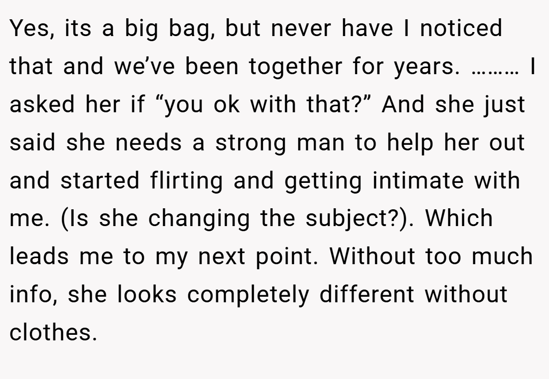 Yes, its a big bag, but never have I noticed that and we’ve been together for years. ……… I asked her if “you ok with that?” And she just said she needs a strong man to help her out and started flirting and getting intimate with me. (Is she changing the subject?). Which leads me to my next point. Without too much info, she looks completely different without clothes.