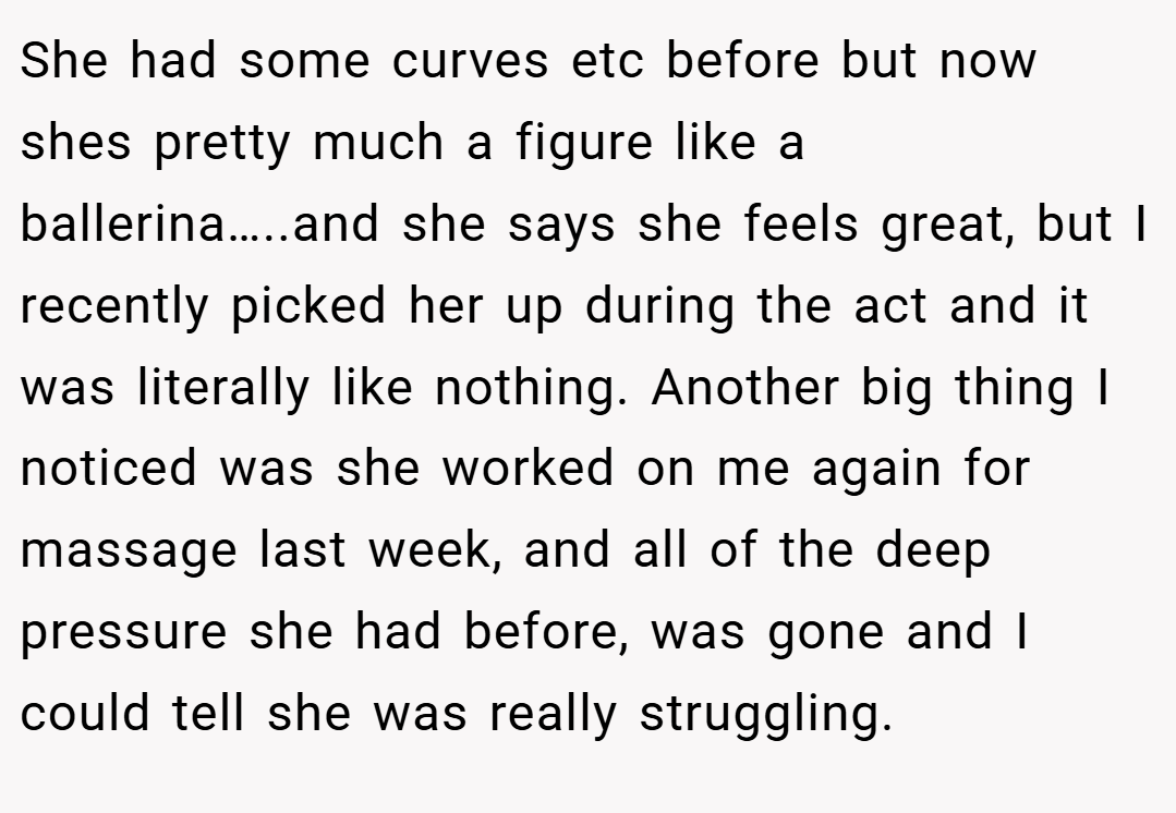 She had some curves etc before but now shes pretty much a figure like a ballerina…..and she says she feels great, but I recently picked her up during the act and it was literally like nothing. Another big thing I noticed was she worked on me again for massage last week, and all of the deep pressure she had before, was gone and I could tell she was really struggling.