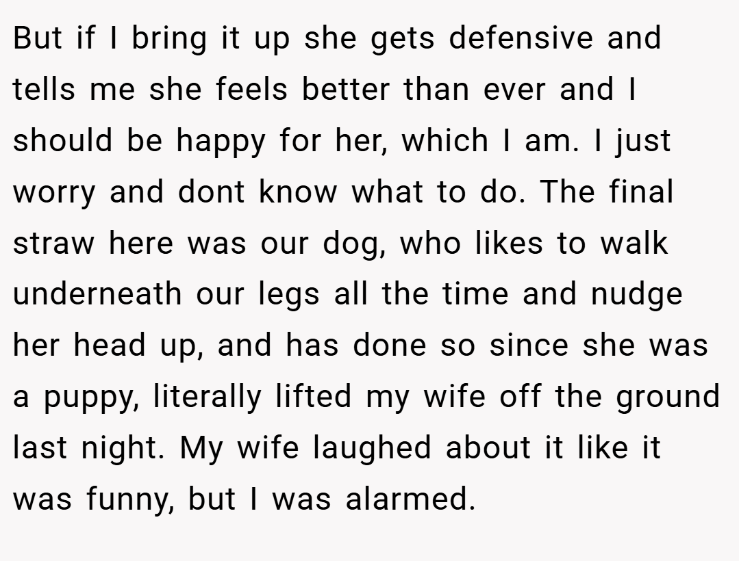 But if I bring it up she gets defensive and tells me she feels better than ever and I should be happy for her, which I am. I just worry and dont know what to do. The final straw here was our dog, who likes to walk underneath our legs all the time and nudge her head up, and has done so since she was a puppy, literally lifted my wife off the ground last night. My wife laughed about it like it was funny, but I was alarmed.