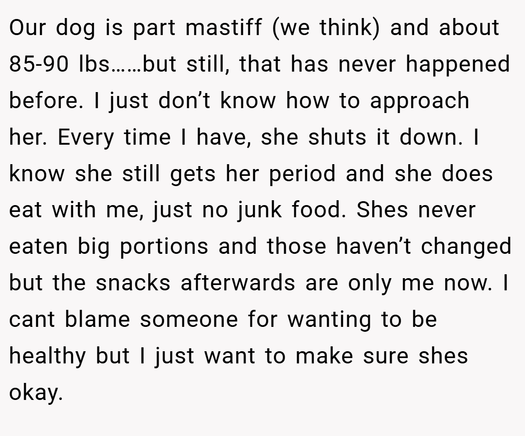 Our dog is part mastiff (we think) and about 85-90 lbs……but still, that has never happened before. I just don’t know how to approach her. Every time I have, she shuts it down. I know she still gets her period and she does eat with me, just no junk food. Shes never eaten big portions and those haven’t changed but the snacks afterwards are only me now. I cant blame someone for wanting to be healthy but I just want to make sure shes okay.
