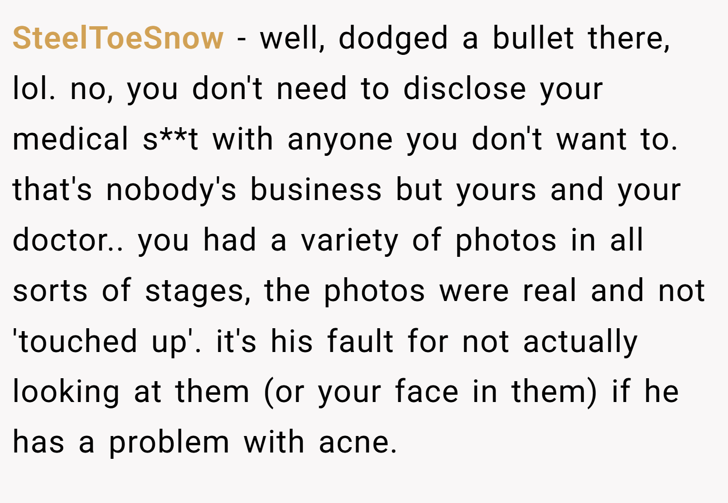 SteelToeSnow − well, dodged a bullet there, lol. no, you don't need to disclose your medical s**t with anyone you don't want to. that's nobody's business but yours and your doctor.. you had a variety of photos in all sorts of stages, the photos were real and not 'touched up'. it's his fault for not actually looking at them (or your face in them) if he has a problem with acne.