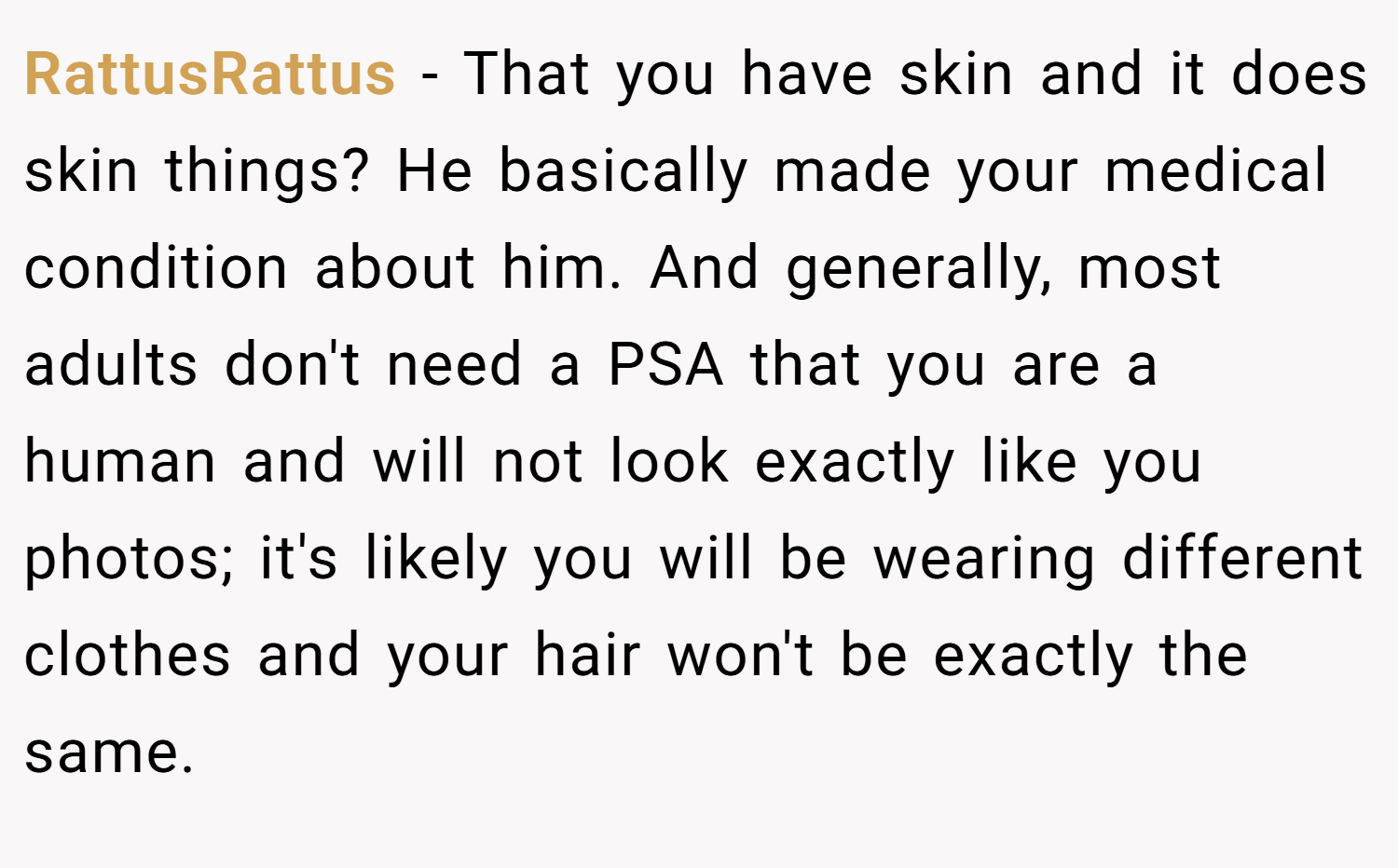 RattusRattus − That you have skin and it does skin things? He basically made your medical condition about him. And generally, most adults don't need a PSA that you are a human and will not look exactly like you photos; it's likely you will be wearing different clothes and your hair won't be exactly the same.