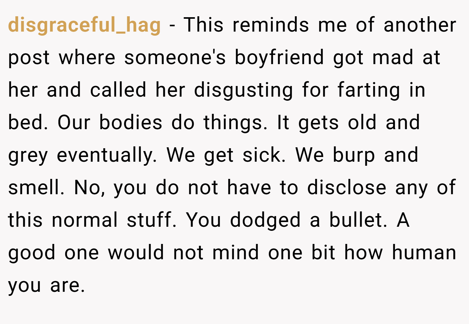 disgraceful_hag − This reminds me of another post where someone's boyfriend got mad at her and called her disgusting for farting in bed. Our bodies do things. It gets old and grey eventually. We get sick. We burp and smell. No, you do not have to disclose any of this normal stuff. You dodged a bullet. A good one would not mind one bit how human you are.