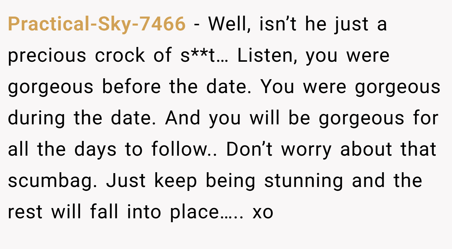 Practical-Sky-7466 − Well, isn’t he just a precious crock of s**t… Listen, you were gorgeous before the date. You were gorgeous during the date. And you will be gorgeous for all the days to follow.. Don’t worry about that scumbag. Just keep being stunning and the rest will fall into place….. xo