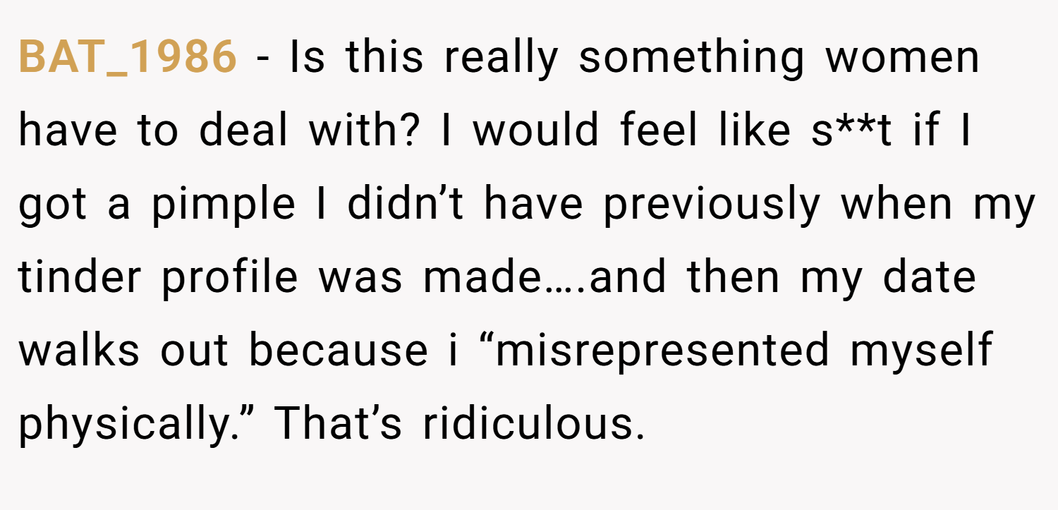 BAT_1986 − Is this really something women have to deal with? I would feel like s**t if I got a pimple I didn’t have previously when my tinder profile was made….and then my date walks out because i “misrepresented myself physically.” That’s ridiculous.