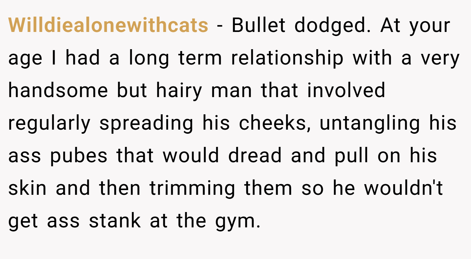 Willdiealonewithcats − Bullet dodged. At your age I had a long term relationship with a very handsome but hairy man that involved regularly spreading his cheeks, untangling his ass pubes that would dread and pull on his skin and then trimming them so he wouldn't get ass stank at the gym.