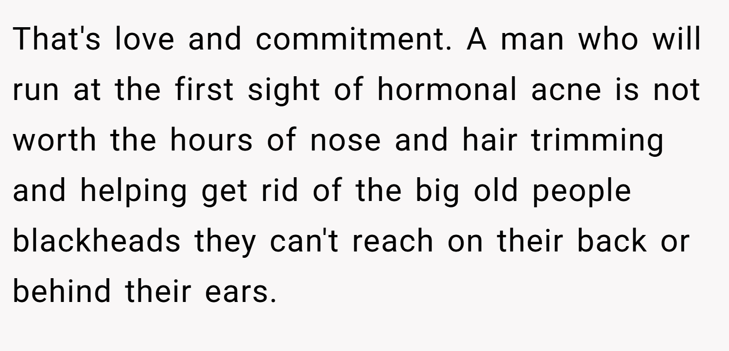 That's love and commitment. A man who will run at the first sight of hormonal acne is not worth the hours of nose and hair trimming and helping get rid of the big old people blackheads they can't reach on their back or behind their ears.